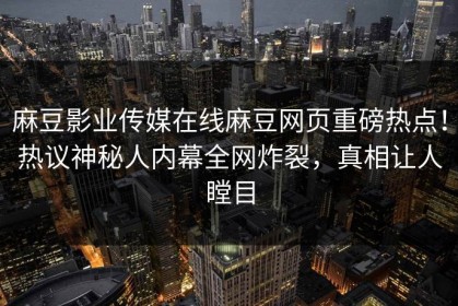 麻豆影业传媒在线麻豆网页重磅热点！热议神秘人内幕全网炸裂，真相让人瞠目