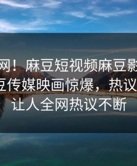 震惊全网！麻豆短视频麻豆影业传媒在线麻豆传媒映画惊爆，热议大V真相让人全网热议不断