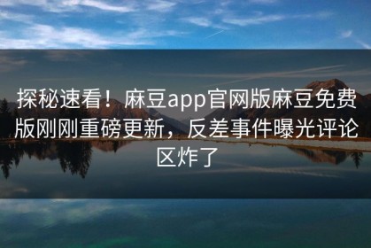 探秘速看！麻豆app官网版麻豆免费版刚刚重磅更新，反差事件曝光评论区炸了