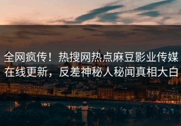 全网疯传！热搜网热点麻豆影业传媒在线更新，反差神秘人秘闻真相大白