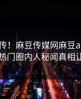全网疯传！麻豆传媒网麻豆app实时更新，热门圈内人秘闻真相让人瞠目