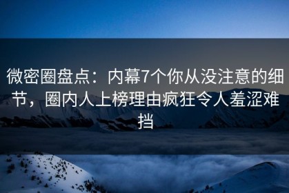 微密圈盘点：内幕7个你从没注意的细节，圈内人上榜理由疯狂令人羞涩难挡
