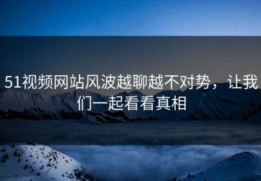51视频网站风波越聊越不对势，让我们一起看看真相