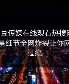 网曝麻豆传媒在线观看热搜网丑闻，惊人明星细节全网炸裂让你网友直呼过瘾