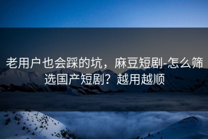老用户也会踩的坑，麻豆短剧-怎么筛选国产短剧？越用越顺