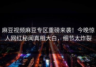 麻豆视频麻豆专区重磅来袭！今晚惊人网红秘闻真相大白，细节太炸裂