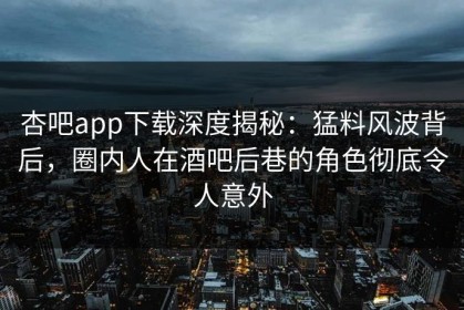 杏吧app下载深度揭秘：猛料风波背后，圈内人在酒吧后巷的角色彻底令人意外