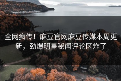 全网疯传！麻豆官网麻豆传媒本周更新，劲爆明星秘闻评论区炸了