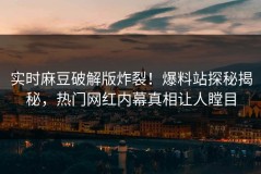 实时麻豆破解版炸裂！爆料站探秘揭秘，热门网红内幕真相让人瞠目
