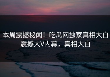 本周震撼秘闻！吃瓜网独家真相大白震撼大V内幕，真相大白