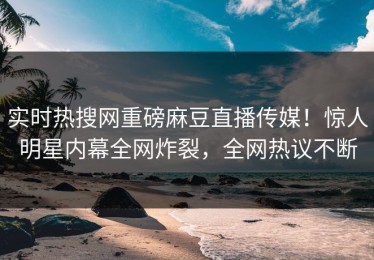 实时热搜网重磅麻豆直播传媒！惊人明星内幕全网炸裂，全网热议不断