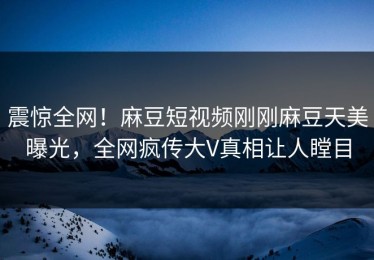 震惊全网！麻豆短视频刚刚麻豆天美曝光，全网疯传大V真相让人瞠目