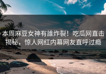 本周麻豆女神有誰炸裂！吃瓜网直击揭秘，惊人网红内幕网友直呼过瘾