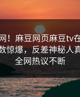震惊全网！麻豆网页麻豆tv在线观看麻豆参数惊爆，反差神秘人真相让人全网热议不断