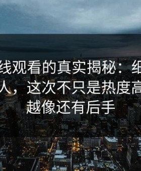 91网在线观看的真实揭秘：细节密度高得吓人，这次不只是热度高，越翻越像还有后手