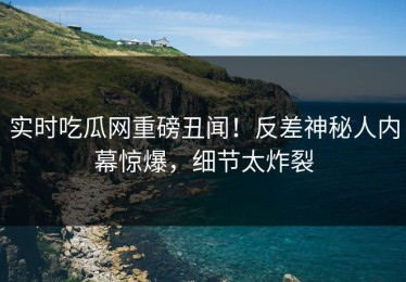 实时吃瓜网重磅丑闻！反差神秘人内幕惊爆，细节太炸裂