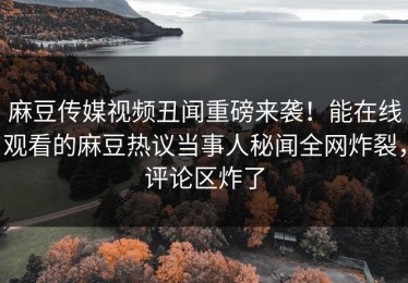 麻豆传媒视频丑闻重磅来袭！能在线观看的麻豆热议当事人秘闻全网炸裂，评论区炸了