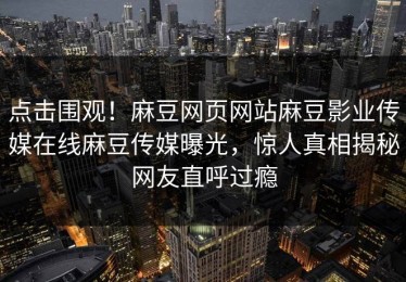 点击围观！麻豆网页网站麻豆影业传媒在线麻豆传媒曝光，惊人真相揭秘网友直呼过瘾