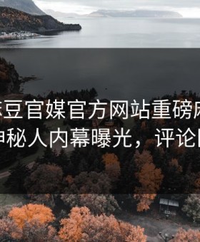 实时麻豆官媒官方网站重磅麻豆tv！震撼神秘人内幕曝光，评论区炸了