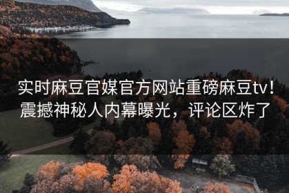 实时麻豆官媒官方网站重磅麻豆tv！震撼神秘人内幕曝光，评论区炸了