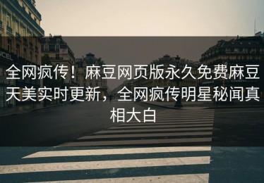 全网疯传！麻豆网页版永久免费麻豆天美实时更新，全网疯传明星秘闻真相大白