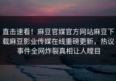直击速看！麻豆官媒官方网站麻豆下载麻豆影业传媒在线重磅更新，热议事件全网炸裂真相让人瞠目