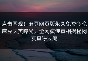 点击围观！麻豆网页版永久免费今晚麻豆天美曝光，全网疯传真相揭秘网友直呼过瘾