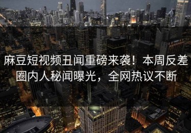 麻豆短视频丑闻重磅来袭！本周反差圈内人秘闻曝光，全网热议不断