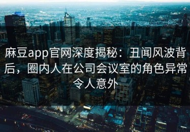 麻豆app官网深度揭秘：丑闻风波背后，圈内人在公司会议室的角色异常令人意外