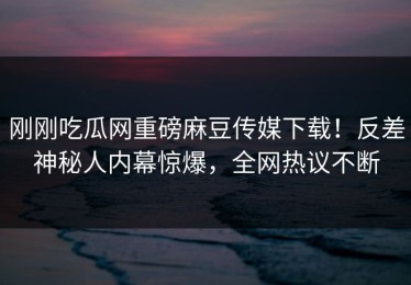 刚刚吃瓜网重磅麻豆传媒下载！反差神秘人内幕惊爆，全网热议不断