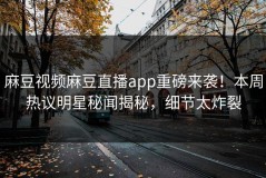 麻豆视频麻豆直播app重磅来袭！本周热议明星秘闻揭秘，细节太炸裂