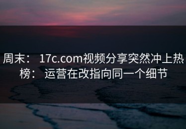 周末： 17c.com视频分享突然冲上热榜： 运营在改指向同一个细节