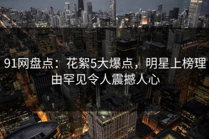 91网盘点：花絮5大爆点，明星上榜理由罕见令人震撼人心