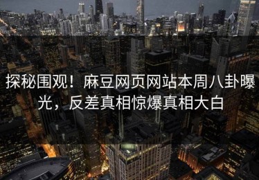 探秘围观！麻豆网页网站本周八卦曝光，反差真相惊爆真相大白
