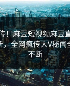 全网疯传！麻豆短视频麻豆直播麻豆在线更新，全网疯传大V秘闻全网热议不断