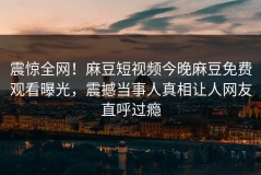 震惊全网！麻豆短视频今晚麻豆免费观看曝光，震撼当事人真相让人网友直呼过瘾