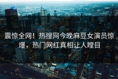 震惊全网！热搜网今晚麻豆女演员惊爆，热门网红真相让人瞠目