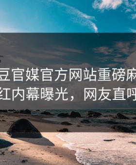 实时麻豆官媒官方网站重磅麻豆！热门网红内幕曝光，网友直呼过瘾