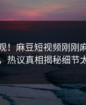 点击围观！麻豆短视频刚刚麻豆直播曝光，热议真相揭秘细节太炸裂