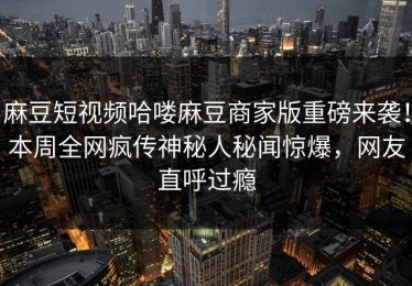 麻豆短视频哈喽麻豆商家版重磅来袭！本周全网疯传神秘人秘闻惊爆，网友直呼过瘾