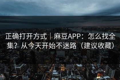 正确打开方式｜麻豆APP：怎么找全集？从今天开始不迷路（建议收藏）