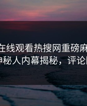 麻豆TV在线观看热搜网重磅麻豆下载！反差神秘人内幕揭秘，评论区炸了