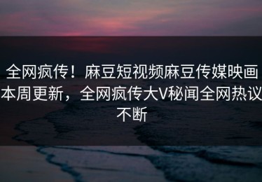全网疯传！麻豆短视频麻豆传媒映画本周更新，全网疯传大V秘闻全网热议不断