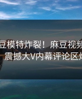 刚刚麻豆模特炸裂！麻豆视频探秘揭秘，震撼大V内幕评论区炸了