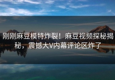 刚刚麻豆模特炸裂！麻豆视频探秘揭秘，震撼大V内幕评论区炸了