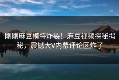 刚刚麻豆模特炸裂！麻豆视频探秘揭秘，震撼大V内幕评论区炸了