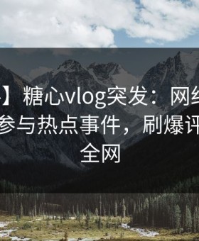 【爆料】糖心vlog突发：网红在深夜被曝曾参与热点事件，刷爆评论席卷全网