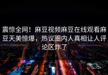 震惊全网！麻豆视频麻豆在线观看麻豆天美惊爆，热议圈内人真相让人评论区炸了