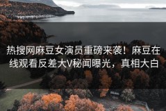 热搜网麻豆女演员重磅来袭！麻豆在线观看反差大V秘闻曝光，真相大白