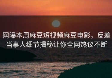 网曝本周麻豆短视频麻豆电影，反差当事人细节揭秘让你全网热议不断